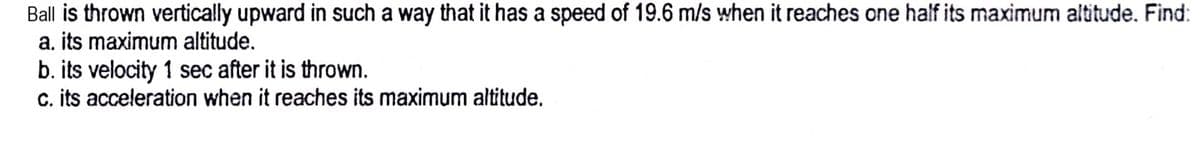 Ball is thrown vertically upward in such a way that it has a speed of 19.6 m/s when it reaches one half its maximum altitude. Find:
a. its maximum altitude.
b. its velocity 1 sec after it is thrown.
c. its acceleration when it reaches its maximum altitude.
