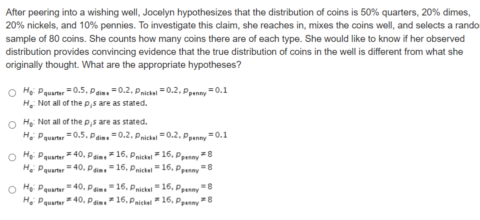 After peering into a wishing well, Jocelyn hypothesizes that the distribution of coins is 50% quarters, 20% dimes,
20% nickels, and 10% pennies. To investigate this claim, she reaches in, mixes the coins well, and selects a rando
sample of 80 coins. She counts how many coins there are of each type. She would like to know if her observed
distribution provides convincing evidence that the true distribution of coins in the well is different from what she
originally thought. What are the appropriate hypotheses?
Ho: Pquarter = 0.5, P dime = 0.2, Pnickel = 0.2, Ppenny = 0.1
H: Not all of the p,s are as stated.
Ho: Not all of the p;s are as stated.
Hoi Pquarter = 0.5, P dime =0.2, Pnickel = 0.2, Ppenny = 0.1
Ho: Pquarter = 40, Pdime = 16, Pnickel = 16, ppenny =8
Ho: Pquarter = 40, Pdime = 16, Pnickel = 16, Ppenny =8
Ho: Pquarter = 40, Pdime = 16, Pnickel = 16, Ppenny =8
Ha: Pquarter 40, P dime
# 16, Pnickel
= 16,
Ppenny *8
