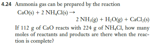 4.24 Ammonia gas can be prepared by the reaction
CaO(s) + 2 NH,CI(s) →
2 NH;(g) + H;O(g) + CaCl;(s)
If 112 g of CaO reacts with 224 g of NH,Cl, how many
moles of reactants and products are there when the reac-
tion is complete?
