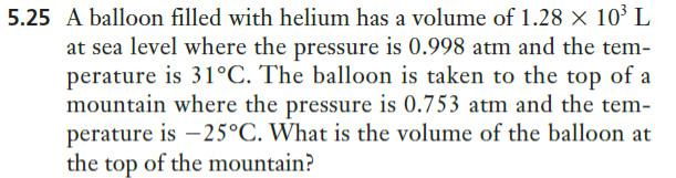 5.25 A balloon filled with helium has a volume of 1.28 × 10³ L
at sea level where the pressure is 0.998 atm and the tem-
perature is 31°C. The balloon is taken to the top of a
mountain where the pressure is 0.753 atm and the tem-
perature is –25°C. What is the volume of the balloon at
the top of the mountain?
