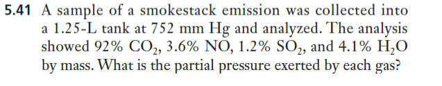 5.41 A sample of a smokestack emission was collected into
a 1.25-L tank at 752 mm Hg and analyzed. The analysis
showed 92% CO, 3.6% NO, 1.2% SO,, and 4.1% H,O
by mass. What is the partial pressure exerted by each gas?
