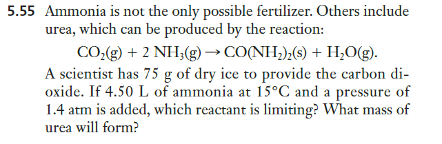 5.55 Ammonia is not the only possible fertilizer. Others include
urea, which can be produced by the reaction:
CO,(g) + 2 NH;(g) → CO(NH;),(s) + H;O(g).
A scientist has 75 g of dry ice to provide the carbon di-
oxide. If 4.50 L of ammonia at 15°C and a pressure of
1.4 atm is added, which reactant is limiting? What mass of
urea will form?

