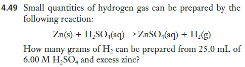 4.49 Small quantities of hydrogen gas can be prepared by the
following reaction:
Zn(s) + H,SO4(aq) → ZnSO4(aq) + H;(g)
How many grams of H; can be prepared from 25.0 mL of
6.00 M H,SO, and excess zinc?
