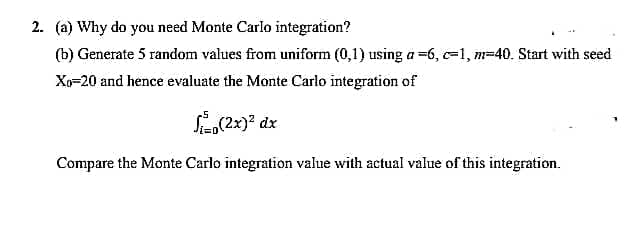 2. (a) Why do you need Monte Carlo integration?
(b) Generate 5 random values from uniform (0,1) using a =6, c-1, m-40. Start with seed
Xo=20 and hence evaluate the Monte Carlo integration of
Compare the Monte Carlo integration value with actual value of this integration.
