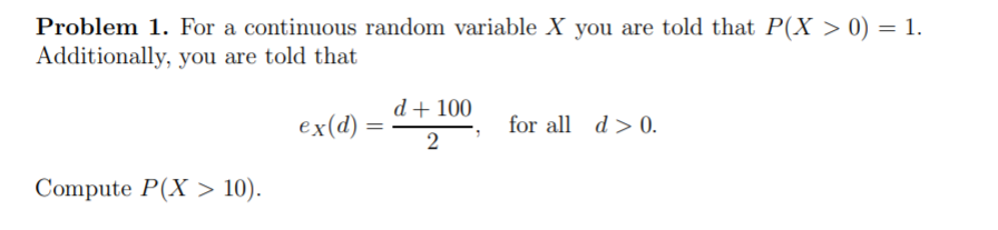 Problem 1. For a continuous random variable X you are told that P(X > 0) = 1.
Additionally, you are told that
%3D
d+ 100
ex(d)
for all d > 0.
Compute P(X > 10).

