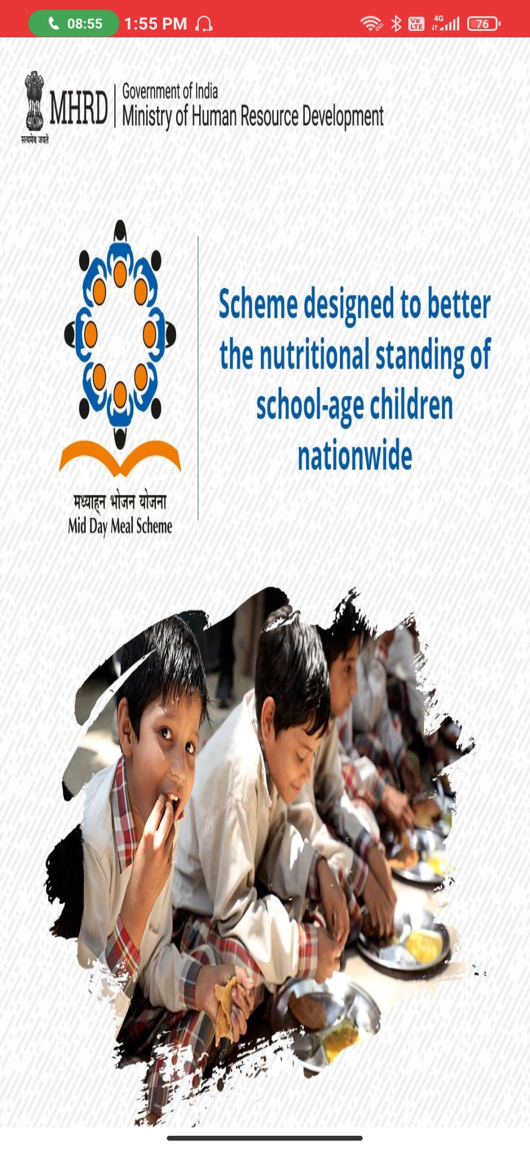4G
C 08:55
1:55 PM A
Vo
LTE
(76
Government of India
MHRD| Ministry of Human Resource Development
सत्यमेव जयते
Scheme designed to better
the nutritional standing of
school-age children
nationwide
मध्याहन भोजन योजना
Mid Day Meal Scheme
