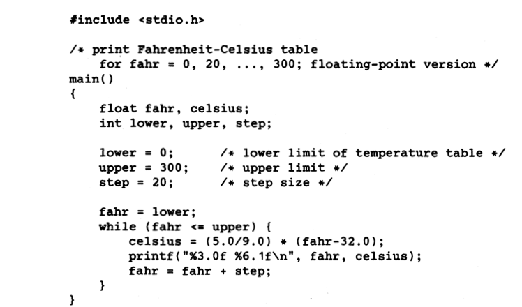 #include <stdio.h>
/* print Fahrenheit-Celsius table
for fahr = 0, 20, ..., 300; floating-point version */
main()
float fahr, celsius;
int lower, upper, step;
lower = 0;
upper = 300;
step = 20;
/* lower limit of temperature table */
/* upper limit */
/* step size */
fahr = lower;
while (fahr <= upper) {
celsius = (5.0/9.0) * (fahr-32.0);
printf("%3.0f %6.1f\n", fahr, celsius);
fahr = fahr + step;
}
%3D
}
