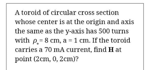 A toroid of circular cross section
whose center is at the origin and axis
the same as the y-axis has 500 turns
with p = 8 cm, a = 1 cm. If the toroid
carries a 70 mA current, find H at
%3D
%3D
point (2cm, 0, 2cm)?
