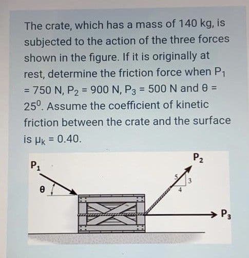The crate, which has a mass of 140 kg, is
subjected to the action of the three forces
shown in the figure. If it is originally at
rest, determine the friction force when P1
= 750 N, P, = 900 N, P3 = 500 N and 0 =
25°. Assume the coefficient of kinetic
%3D
%3!
friction between the crate and the surface
is Hk = 0.40.
P2
P1
P3

