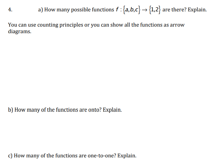 a) How many possible functions f : {a,b,c}→ {1,2} are there? Explain.
4.
You can use counting principles or you can show all the functions as arrow
diagrams.
b) How many of the functions are onto? Explain.
c) How many of the functions are one-to-one? Explain.
