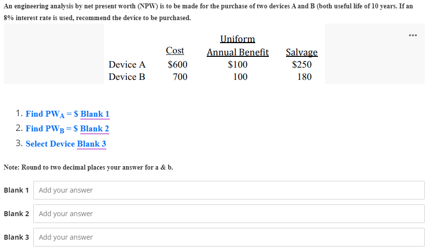An engineering analysis by net present worth (NPW) is to be made for the purchase of two devices A and B (both useful life of 10 years. If an
8% interest rate is used, recommend the device to be purchased.
...
Uniform
Cost
Annual Benefit
Salvage
Device A
Device B
$600
$100
$250
700
100
180
1. Find PWA = $ Blank 1
2. Find PWB = S Blank 2
3. Select Device Blank 3
Note: Round to two decimal places your answer for a & b.
Blank 1 Add your answer
Blank 2 Add your answer
Blank 3
Add your answer
