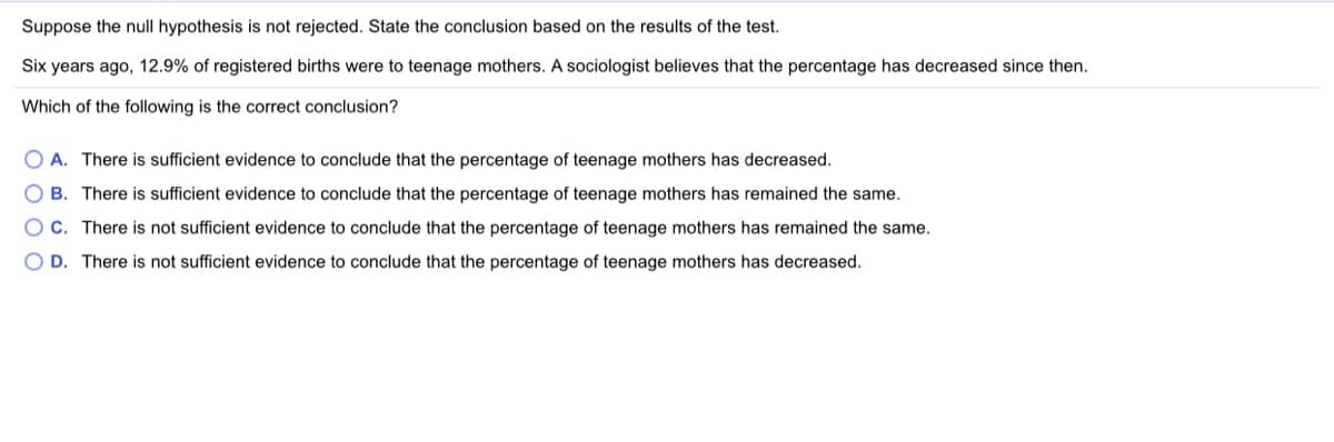 Suppose the null hypothesis is not rejected. State the conclusion based on the results of the test.
Six years ago, 12.9% of registered births were to teenage mothers. A sociologist believes that the percentage has decreased since then.
Which of the following is the correct conclusion?
O A. There is sufficient evidence to conclude that the percentage of teenage mothers has decreased.
O B. There is sufficient evidence to conclude that the percentage of teenage mothers has remained the same.
OC. There is not sufficient evidence to conclude that the percentage of teenage mothers has remained the same.
O D. There is not sufficient evidence to conclude that the percentage of teenage mothers has decreased.
