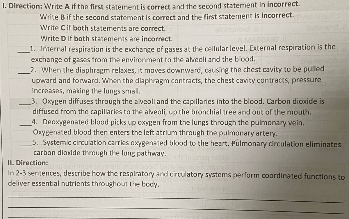 1. Direction: Write A if the first statement is correct and the second statement in incorrect.
Write B if the second statement is correct and the first statement is incorrect.
Write C if both statements are correct.
aloldon
aurlanord.c
Write D if both statements are incorrect.
BARE
1. Internal respiration is the exchange of gases at the cellular level. External respiration is the
exchange of gases from the environment to the alveoli and the blood.
2. When the diaphragm relaxes, it moves downward, causing the chest cavity to be pulled
upward and forward. When the diaphragm contracts, the chest cavity contracts, pressure
increases, making the lungs small.
3. Oxygen diffuses through the alveoli and the capillaries into the blood. Carbon dioxide is
diffused from the capillaries to the alveoli, up the bronchial tree and out of the mouth.
4. Deoxygenated blood picks up oxygen from the lungs through the pulmonary vein.
Oxygenated blood then enters the left atrium through the pulmonary artery.
5. Systemic circulation carries oxygenated blood to the heart. Pulmonary circulation eliminates
carbon dioxide through the lung pathway.
II. Direction:
In 2-3 sentences, describe how the respiratory and circulatory systems perform coordinated functions to
deliver essential nutrients throughout the body.
