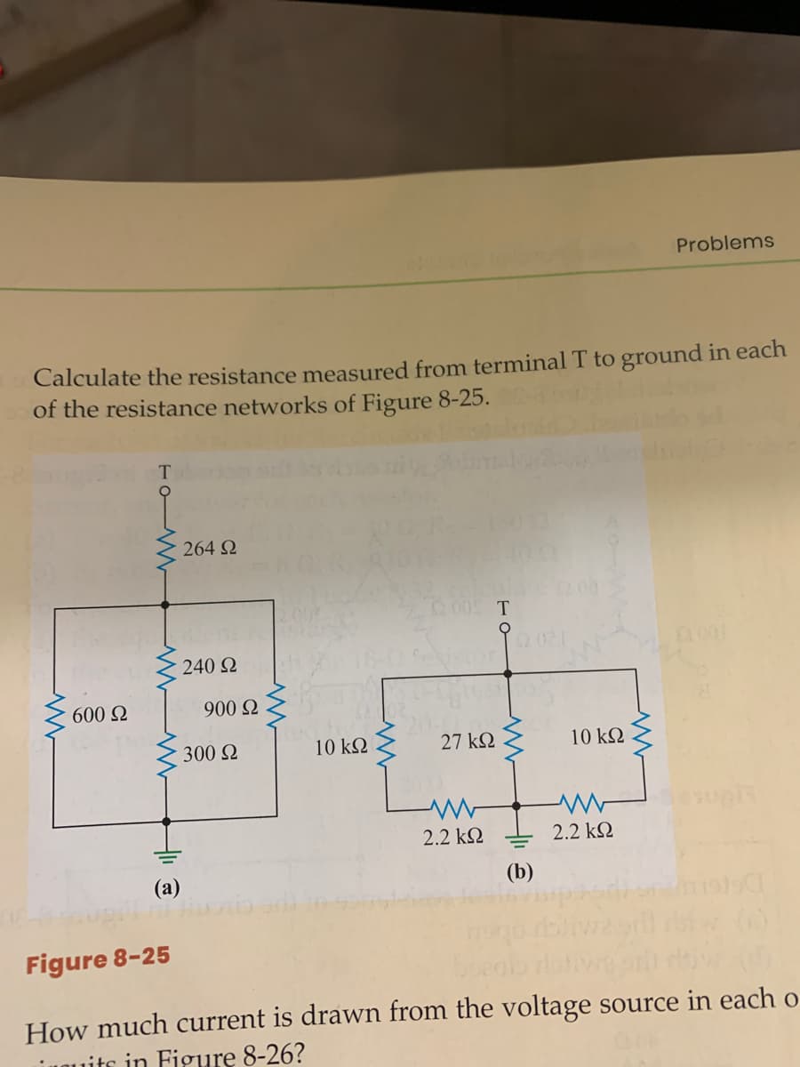 Problems
Calculate the resistance measured from terminal T to ground in each
of the resistance networks of Figure 8-25.
264 Q
2.08
T
0.00
240 2
600 N
900 2
300 2
10 k2
27 k2
10 k2
2.2 kQ
2.2 kQ
(a)
(b)
()
Figure 8-25
How much current is drawn from the voltage source in each o
iuOuits in Figure 8-26?
