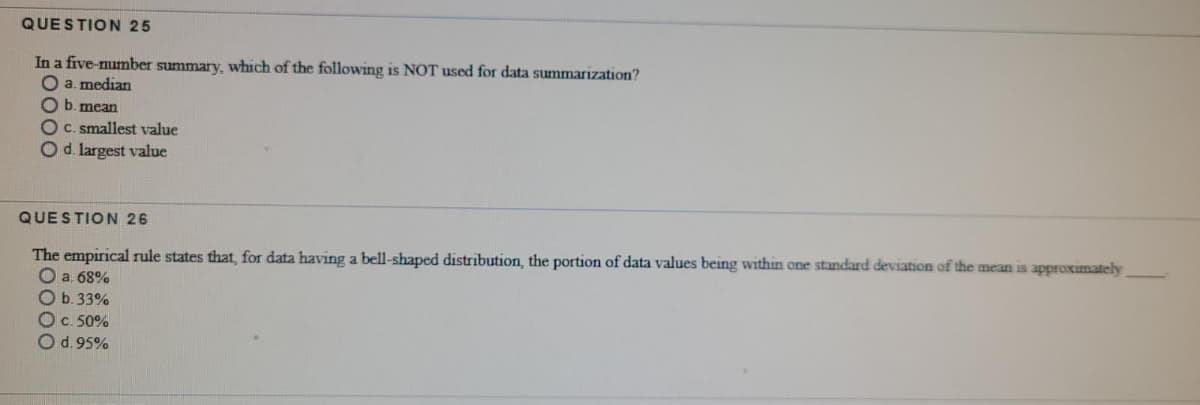 QUESTION 25
In a five-number summary, which of the following is NOT used for data summarization?
O a. median
O b. mean
OC. smallest value
Od. largest value
QUESTION 26
The empirical rule states that, for data having a bell-shaped distribution, the portion of data values being within one standard deviation of the mean is approximately
O a. 68%
Ob.33%
Oc. 50%
Od.95%
