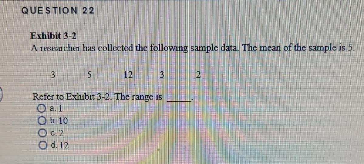 QUESTION 22
Exhibit 3-2
A researcher has collected the following sample data. The mean of the sample is 5.
3
12
Refer to Exhibit 3-2. The range is
O a. 1
b. 10
O c. 2
Od. 12
