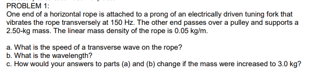 PROBLÉM 1:
One end of a horizontal rope is attached to a prong of an electrically driven tuning fork that
vibrates the rope transversely at 150 Hz. The other end passes over a pulley and supports a
2.50-kg mass. The linear mass density of the rope is 0.05 kg/m.
a. What is the speed of a transverse wave on the rope?
b. What is the wavelength?
c. How would your answers to parts (a) and (b) change if the mass were increased to 3.0 kg?
