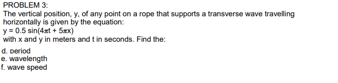 The vertical position, y, of any point on a rope that supports a transverse wave travelling
horizontally is given by the equation:
y = 0.5 sin(4nt + 5xx)
with x and y in meters and t in seconds. Find the:
d. period
e. wavelength
f. wave speed
