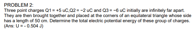 Three point charges Q1 = +5 uC,Q2 = -2 uC and Q3 = -6 uC initially are infinitely far apart.
They are then brought together and placed at the corners of an equilateral triangle whose side
has a length of 50 cm. Determine the total electric potential energy of these group of charges.
