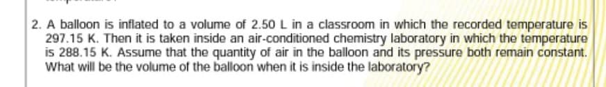 2. A balloon is inflated to a volume of 2.50 L in a classroom in which the recorded temperature is
297.15 K. Then it is taken inside an air-conditioned chemistry laboratory in which the temperature
is 288.15 K. Assume that the quantity of air in the balloon and its pressure both remain constant.
What will be the volume of the balloon when it is inside the laboratory?
