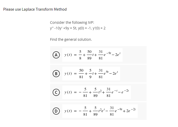 Please use Laplace Transform Method
Consider the following IVP:
y" -10y' +9y = 5t, y(0) = -1, y'(0) = 2
Find the general solution.
31
50
+-1+-e"- 2e'
8.
89
-91
(A) y(t)
81
(в) у()
81
50
5
= -+ -1+
31 9t
=e"– 2e'
81
31
Ft+ e - e
-21
© y (t)
-t
81
89
81
5
31
D y (t) =
-9t
e
+ 2e -21
- -
+ -
- -
81
89
81
