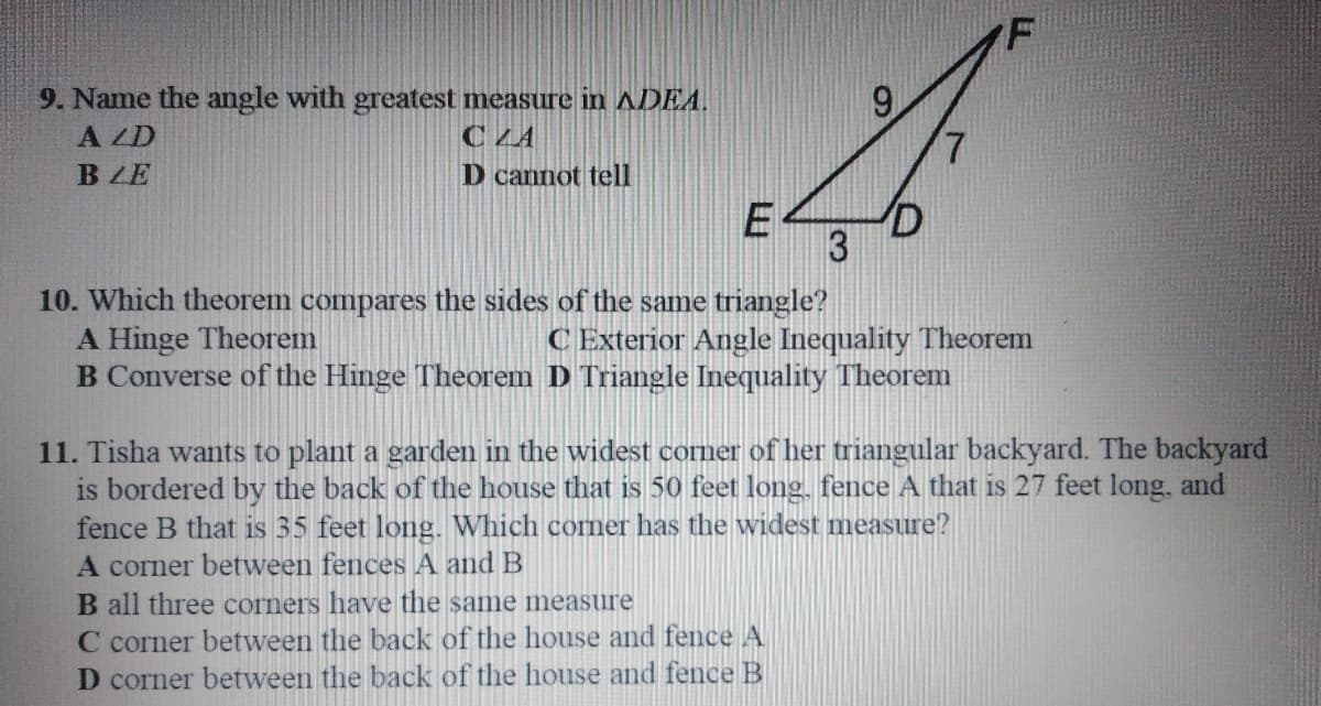 9. Name the angle with greatest measure in ADEA.
A ZD
9
C LA
BLE
D cannot tell
E
10. Which theorem compares the sides of the same triangle?
A Hinge Theorem
B Converse of the Hinge Theorem D Triangle Inequality Theorem
C Exterior Angle Inequality Theorem
11. Tisha wants to plant a garden in the widest coner of her triangular backyard. The backyard
is bordered by the back of the house that is 50 feet long, fence A that is 27 feet long, and
fence B that is 35 feet long. Which corner has the widest measure?
A corner between fences A and B
B all three corners have the same measure
C corner between the back of the house and fence A
D corner between the back of the house and fence B
