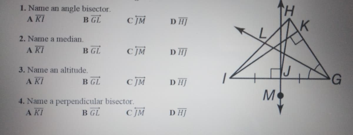 1. Name an angle bisector.
A KI
H.
B GL
CJM
D HJ
2. Name a median.
A KI
B GL
D HJ
3. Name an altitude.
A KI
B GL
с м
D HJ
G
4. Name a perpendicular bisector.
B GL
A KI
CJM
D HJ
