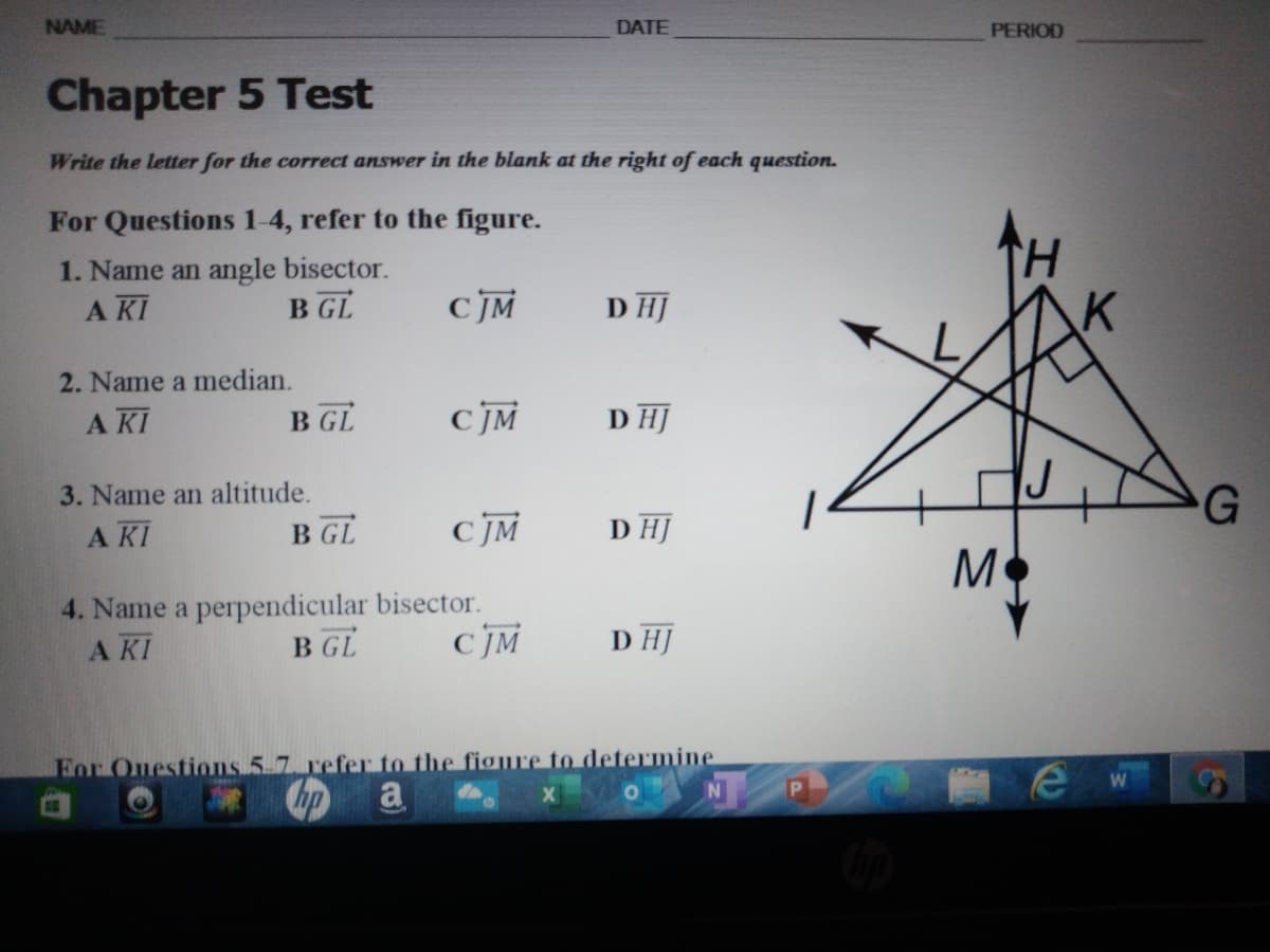 NAME
DATE
PERIOD
Chapter 5 Test
Write the letter for the correct answer in the blank at the right of each question.
For Questions 1-4, refer to the figure.
1. Name an angle bisector.
A KI
B GL
CJM
D HJ
2. Name a median.
A KI
B GL
CJM
D HJ
3. Name an altitude.
A KI
G
B GL
D HJ
M
4. Name a perpendicular bisector.
A KI
B GL
D HJ
For Onestions 5 7. refer to the figre to determine
hp
a
