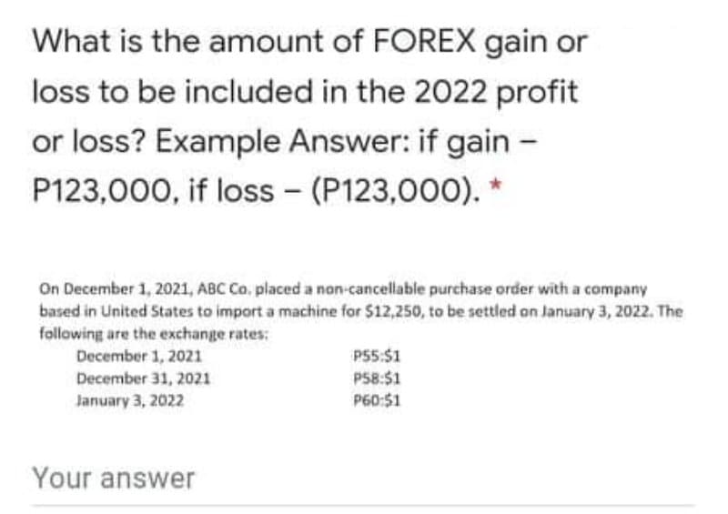 What is the amount of FOREX gain or
loss to be included in the 2022 profit
or loss? Example Answer: if gain -
P123,000, if loss - (P123,000). *
On December 1, 2021, ABC Co, placed a non-cancellable purchase order with a company
based in United States to import a machine for $12,250, to be settled on January 3, 2022. The
following are the exchange rates:
December 1, 2021
December 31, 2021
P55:$1
P58:$1
P60:51
January 3, 2022
Your answer
