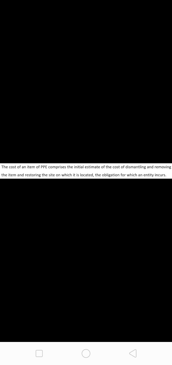 The cost of an item of PPE comprises the initial estimate of the cost of dismantling and removing
the item and restoring the site on which it is located, the obligation for which an entity incurs.
