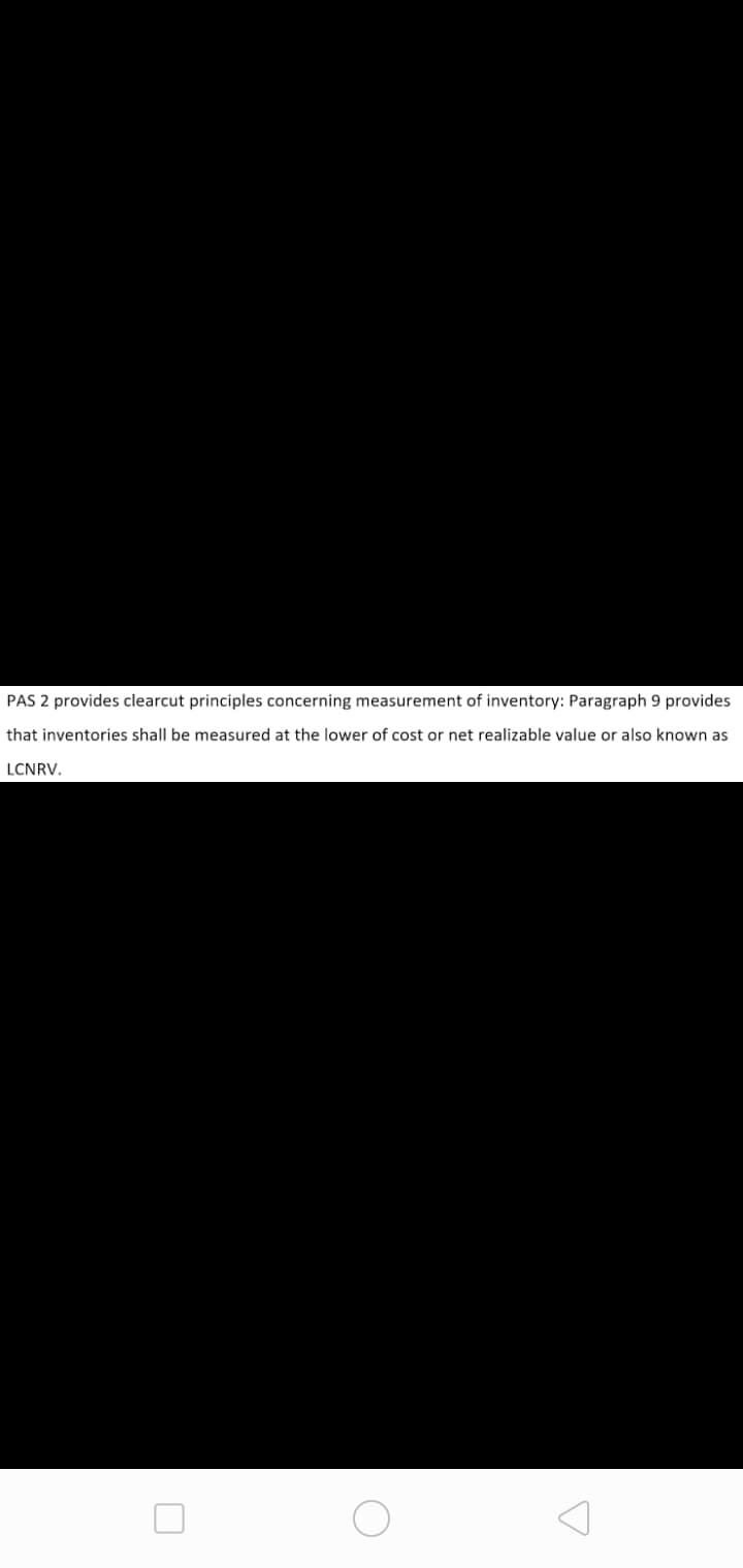 PAS 2 provides clearcut principles concerning measurement of inventory: Paragraph 9 provides
that inventories shall be measured at the lower of cost or net realizable value or also known as
LCNRV.
