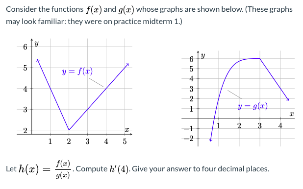 Consider the functions f(x) and g(x) whose graphs are shown below. (These graphs
may look familiar: they were on practice midterm 1.)
5
y = f(x)
4
3
y = g(x)
1
2
4
-1
-2
1 2 3
4
5
Let h(x) =
f(x)
Compute h' (4). Give your answer to four decimal places.
g(x)
4.
