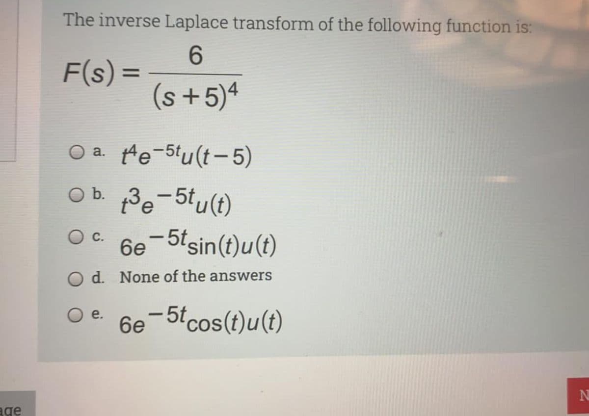 The inverse Laplace transform of the following function is:
6.
F(s) =
(s+5)4
%3D
O a. He-5tu(t-5)
Ob Be-5tu(t)
6e-5tsin(t)u(t)
|
O d. None of the answers
6e-5tcos(t)u(t)
e.
N
age
