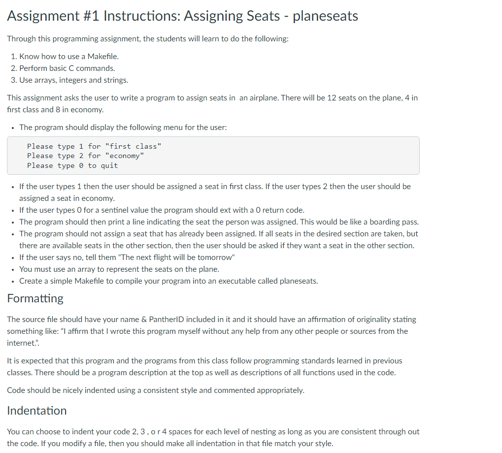 Assignment #1 Instructions: Assigning Seats - planeseats
Through this programming assignment, the students will learn to do the following:
1. Know how to use a Makefile.
2. Perform basic C commands.
3. Use arrays, integers and strings.
This assignment asks the user to write a program to assign seats in an airplane. There will be 12 seats on the plane, 4 in
first class and 8 in economy.
• The program should display the following menu for the user:
Please type 1 for "first class"
Please type 2 for "economy"
Please type 0 to quit
• If the user types 1 then the user should be assigned a seat in first class. If the user types 2 then the user should be
assigned a seat in economy.
• If the user types O for a sentinel value the program should ext with a O return code.
• The program should then print a line indicating the seat the person was assigned. This would be like a boarding pass.
• The program should not assign a seat that has already been assigned. If all seats in the desired section are taken, but
there are available seats in the other section, then the user should be asked if they want a seat in the other section.
• If the user says no, tell them "The next flight will be tomorrow"
• You must use an array to represent the seats on the plane.
• Create a simple Makefile to compile your program into an executable called planeseats.
Formatting
The source file should have your name & PantherID included in it and it should have an affirmation of originality stating
something like: "I affirm that I wrote this program myself without any help from any other people or sources from the
internet.".
It is expected that this program and the programs from this class follow programming standards learned in previous
classes. There should be a program description at the top as well as descriptions of all functions used in the code.
Code should be nicely indented using a consistent style and commented appropriately.
Indentation
You can choose to indent your code 2, 3, o r 4 spaces for each level of nesting as long as you are consistent through out
the code. If you modify a file, then you should make all indentation in that file match your style.