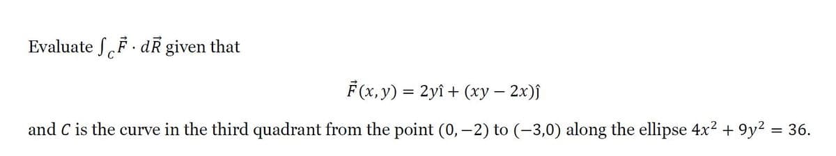Evaluate SF · dR given that
C
F (x, y) %3D 2yi + (ху — 2х)}
and C is the curve in the third quadrant from the point (0, -2) to (-3,0) along the ellipse 4x2 + 9y² = 36.
