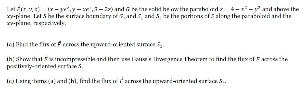 Let F(x, y, z) = (x – ye²,y + xe?,8 – 2z) and G be the solid below the paraboloid z =
xy-plane. Let S be the surface boundary of G, and S, and S2 be the portions of S along the paraboloid and the
xy-plane, respectively.
:4- x2 – y2 and above the
(a) Find the flux of F across the upward-oriented surface S,.
(b) Show that F is incompressible and then use Gauss's Divergence Theorem to find the flux of F across the
positively-oriented surface S.
(c) Using items (a) and (b), find the flux of F across the upward-oriented surface S2.
