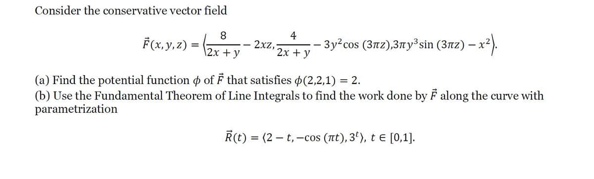 Consider the conservative vector field
8
4
F(x, y, 2) = (2x +y
3y²cos (3nz),3ny³ sin (3nz) – x2).
2xz,
\2х + у
2х + у
(a) Find the potential function p of F that satisfies (2,2,1) = 2.
(b) Use the Fundamental Theorem of Line Integrals to find the work done by F along the curve with
parametrization
R(t) = (2 – t,–
-cos (nt), 3'), te [0,1].
