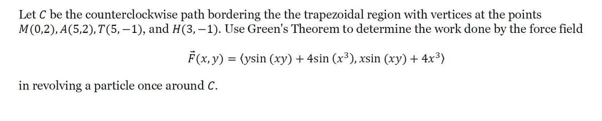 Let C be the counterclockwise path bordering the the trapezoidal region with vertices at the points
M(0,2), A(5,2), T(5, – 1), and H(3,–1). Use Green's Theorem to determine the work done by the force field
F(x, y) = (ysin (xy) + 4sin (x³), xsin (xy) + 4x³)
in revolving a particle once around C.
