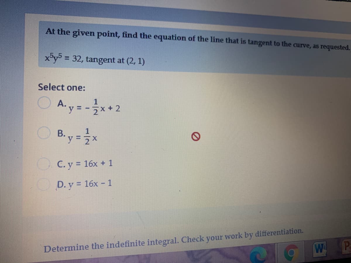 At the given point, find the equation of the line that is tangent to the curve, as requested.
x*y = 32, tangent at (2, 1)
Select one:
A. y = -x + 2
%3D
O C. y = 16x + 1
D. y = 16x - 1
Determine the indefinite integral. Check your work by differentiation.
W
Pa
B.
