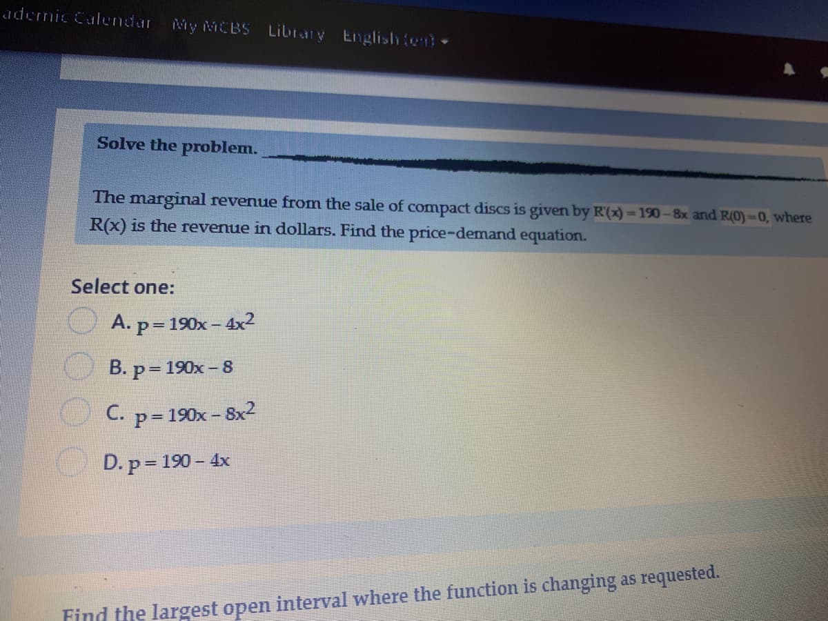 ademic Calendar My MCBS
Libraty Englishte-
Solve the problem.
The marginal revenue from the sale of compact discs is given by R(x)-190-8x and R(0)-0, where
R(x) is the revenue in dollars. Find the price-demand equation.
Select one:
A. p=190x – 4x2
B. p= 190x – 8
C. p= 190x- Sx2
D. p= 190 – 4x
Find the largest open interval where the function is changing as requested.
