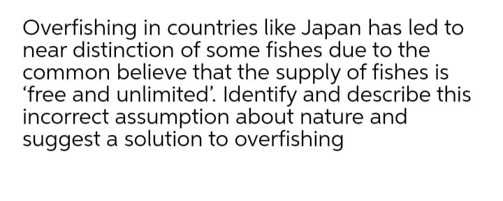 Overfishing in countries like Japan has led to
near distinction of some fishes due to the
common believe that the supply of fishes is
'free and unlimited'. Identify and describe this
incorrect assumption about nature and
suggest a solution to overfishing
