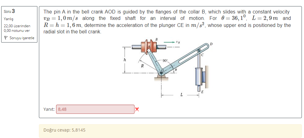 Soru 3
The pin A in the bell crank AOD is guided by the flanges of the collar B, which slides with a constant velocity
VB = 1,0m/s along the fixed shaft for an interval of motion. For 0 = 36, 1°, L=2, 9 m and
R= h = 1,6 m, determine the acceleration of the plunger CE in m/s², whose upper end is positioned by the
Yanlış
22.00 üzerinden
0,00 notunu ver
radial slot in the bell crank.
P Soruyu işaretle
h
90
R
L
Yanıt: 8,48
Doğru cevap: 5,8145
