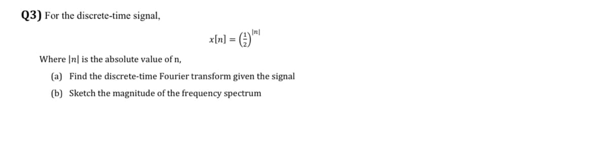 Q3) For the discrete-time signal,
In|
x[n] = ()
Where |n| is the absolute value of n,
(a) Find the discrete-time Fourier transform given the signal
(b) Sketch the magnitude of the frequency spectrum
