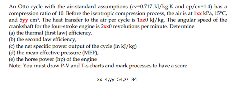An Otto cycle with the air-standard assumptions (cv=0.717 kJ/kg.K and cp/cv=1.4) has a
compression ratio of 10. Before the isentropic compression process, the air is at 1xx kPa, 15°C,
and 5yy cm. The heat transfer to the air per cycle is 1zz0 kJ/kg. The angular speed of the
crankshaft for the four-stroke engine is 2xx0 revolutions per minute. Determine
(a) the thermal (first law) efficiency,
(b) the second law efficiency,
(c) the net specific power output of the cycle (in kJ/kg)
(d) the mean effective pressure (MEP),
(e) the horse power (hp) of the engine
Note: You must draw P-V and T-s charts and mark processes to have a score
Xx=4, yy=54,zz=84
