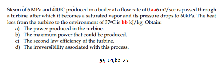 Steam of 6 MPa and 400•C produced in a boiler at a flow rate of 0.aa6 m/sec is passed through
a turbine, after which it becomes a saturated vapor and its pressure drops to 60kPa. The heat
loss from the turbine to the environment of 37°C is bb kJ/kg. Obtain:
a) The power produced in the turbine.
b) The maximum power that could be produced.
c) The second law efficiency of the turbine.
d) The irreversibility associated with this process.
aa=04, bb=25
