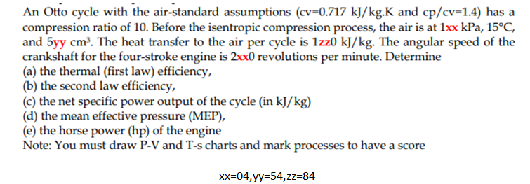 An Otto cycle with the air-standard assumptions (cv=0.717 kJ/kg.K and cp/cv=1.4) has a
compression ratio of 10. Before the isentropic compression process, the air is at 1xx kPa, 15°C,
and 5yy cm³. The heat transfer to the air per cycle is 1zz0 kJ/kg. The angular speed of the
crankshaft for the four-stroke engine is 2xx0 revolutions per minute. Determine
(a) the thermal (first law) efficiency,
(b) the second law efficiency,
(c) the net specific power output of the cycle (in kJ/kg)
(d) the mean effective pressure (MEP),
(e) the horse power (hp) of the engine
Note: You must draw P-V and T-s charts and mark processes to have a score
Xx=04, yy=54,zz=84
