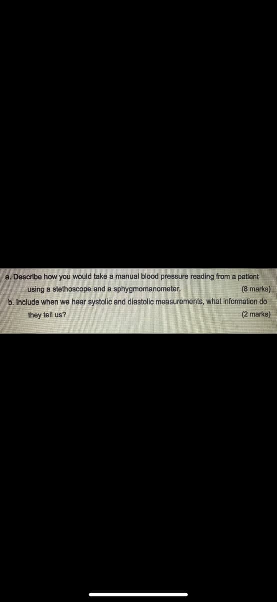 a. Describe how you would take a manual blood pressure reading from a patient
using a stethoscope and a sphygmomanometer.
(8 marks)
b. Include when we hear systolic and diastolic measurements, what information do
(2 marks)
they tell us?