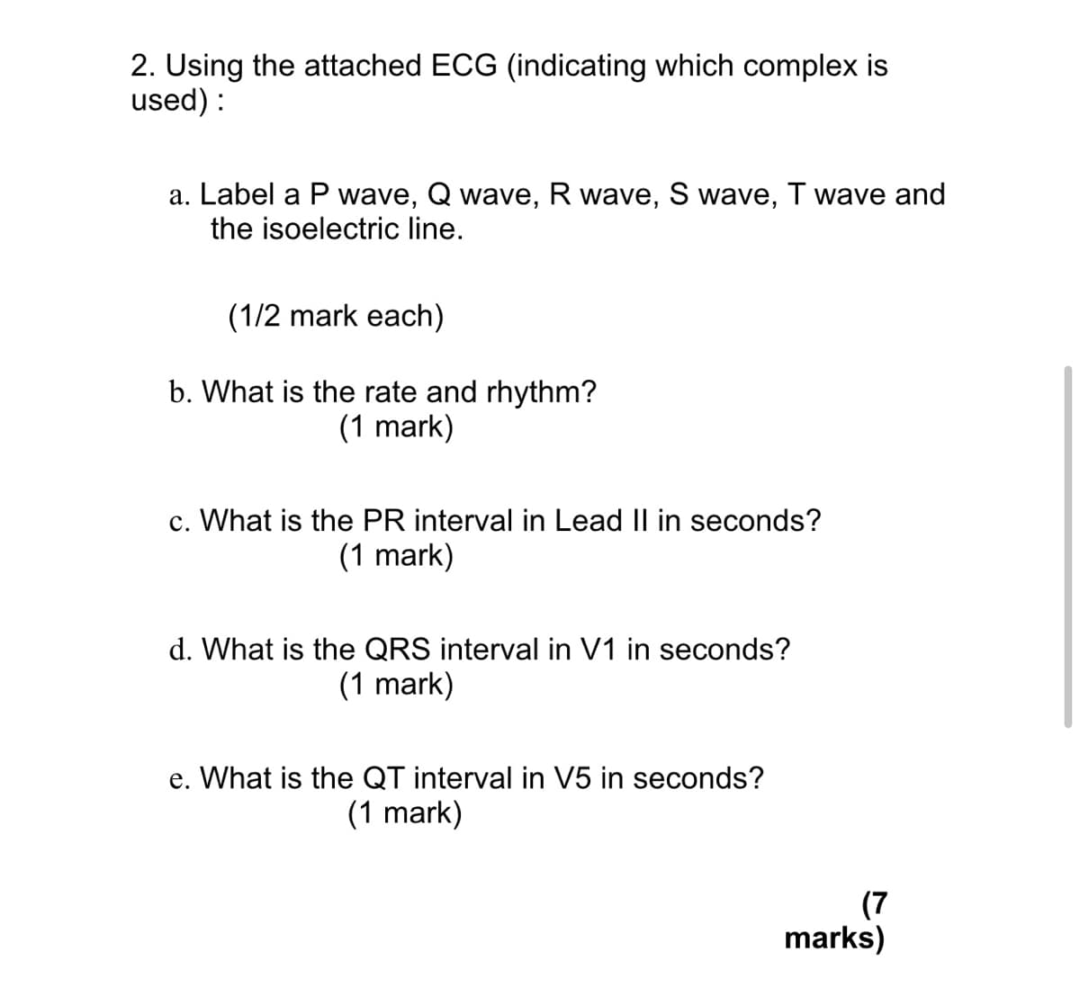 2. Using the attached ECG (indicating which complex is
used):
a. Label a P wave, Q wave, R wave, S wave, T wave and
the isoelectric line.
(1/2 mark each)
b. What is the rate and rhythm?
(1 mark)
c. What is the PR interval in Lead II in seconds?
(1 mark)
d. What is the QRS interval in V1 in seconds?
(1 mark)
e. What is the QT interval in V5 in seconds?
(1 mark)
(7
marks)