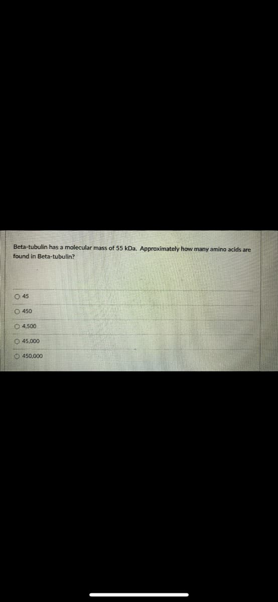 Beta-tubulin has a molecular mass of 55 kDa, Approximately how many amino acids are
found in Beta-tubulin?
O 45
O 450
O 4,500
O 45.000
O 450.000
