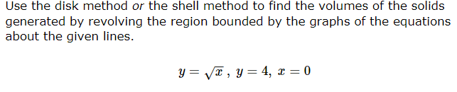 Use the disk method or the shell method to find the volumes of the solids
generated by revolving the region bounded by the graphs of the equations
about the given lines.
y=√√√x, y = 4, x = 0